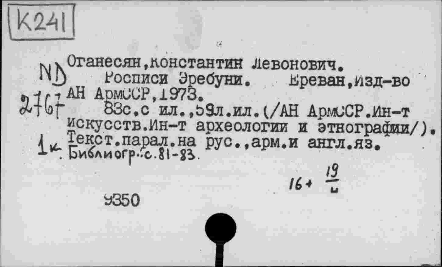 ﻿K24I -----
к,Оганесян,Константин Левонович,
‘\D Росписи Эребуни.	Ереван,изд-во
/рАН Аом00Р,1973.
fbf 83с,с ил. ,09л.ил. (/АН АрмОСР.Ин-т искусств.Ин-т археологии и этнографии/).
4 ус. £-екрт.парал.на рус.,арм.и англ.яз. Ьи6лиогр.!с.8і-ЗУ
/5 /6* Z
У350